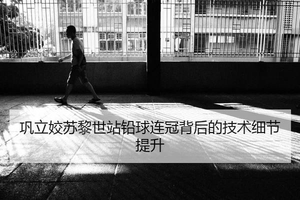巩立姣苏黎世站铅球连冠背后的技术细节提升