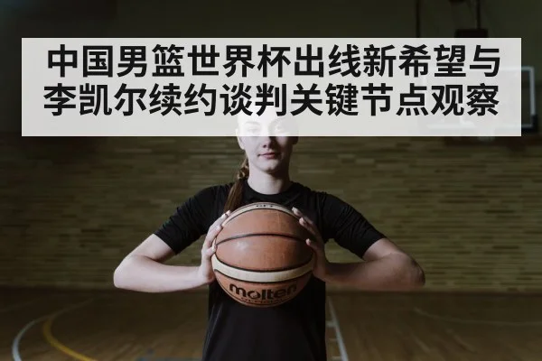中国男篮世界杯出线新希望与李凯尔续约谈判关键节点观察